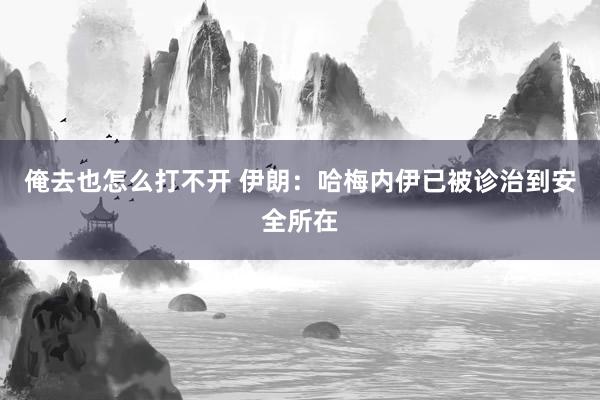 俺去也怎么打不开 伊朗:哈梅内伊已被诊治到安全所在