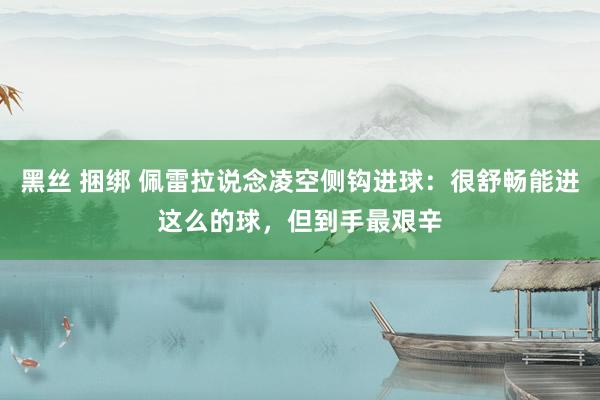 黑丝 捆绑 佩雷拉说念凌空侧钩进球:很舒畅能进这么的球,但到手最艰辛