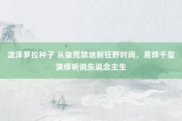 泷泽萝拉种子 从蛮荒禁地到狂野时间，易烊千玺演绎听说东说念主生