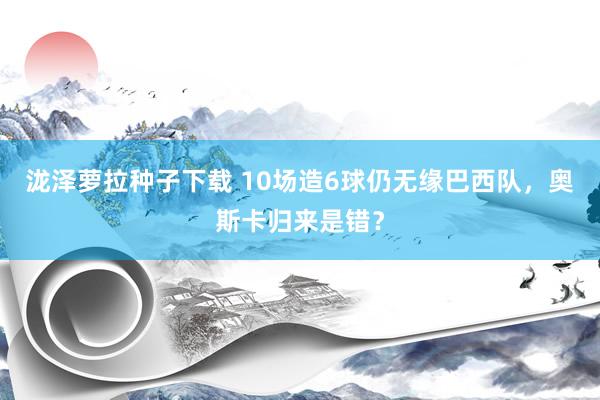 泷泽萝拉种子下载 10场造6球仍无缘巴西队，奥斯卡归来是错？