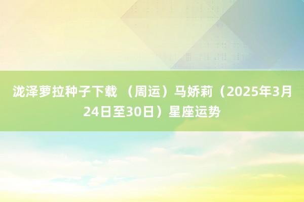 泷泽萝拉种子下载 （周运）马娇莉（2025年3月24日至30日）星座运势
