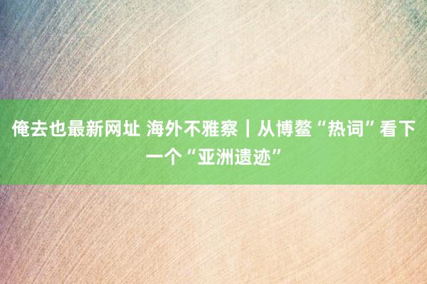 俺去也最新网址 海外不雅察｜从博鳌“热词”看下一个“亚洲遗迹”