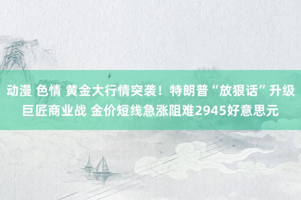 动漫 色情 黄金大行情突袭！特朗普“放狠话”升级巨匠商业战 金价短线急涨阻难2945好意思元