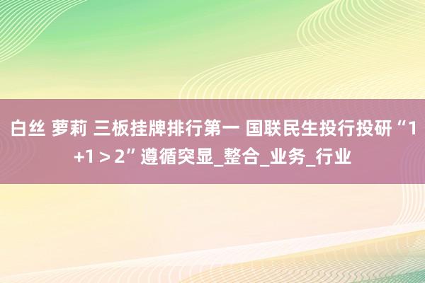 白丝 萝莉 三板挂牌排行第一 国联民生投行投研“1+1＞2”遵循突显_整合_业务_行业