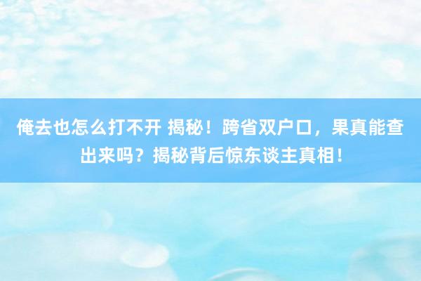 俺去也怎么打不开 揭秘！跨省双户口，果真能查出来吗？揭秘背后惊东谈主真相！