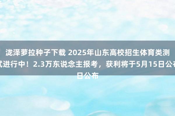 泷泽萝拉种子下载 2025年山东高校招生体育类测试进行中！2.3万东说念主报考，获利将于5月15日公布