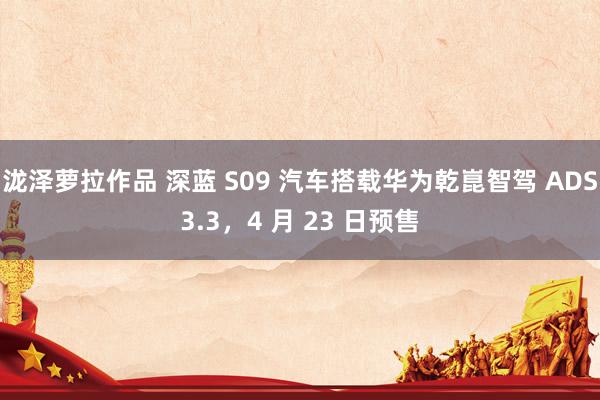 泷泽萝拉作品 深蓝 S09 汽车搭载华为乾崑智驾 ADS3.3，4 月 23 日预售