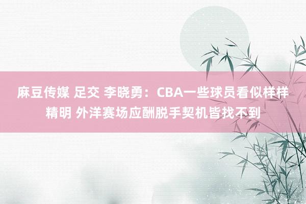 麻豆传媒 足交 李晓勇：CBA一些球员看似样样精明 外洋赛场应酬脱手契机皆找不到