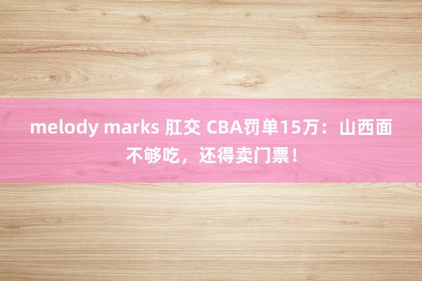 melody marks 肛交 CBA罚单15万：山西面不够吃，还得卖门票！