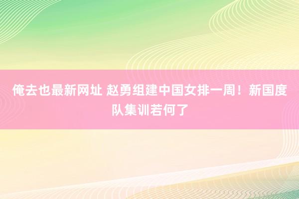 俺去也最新网址 赵勇组建中国女排一周！新国度队集训若何了