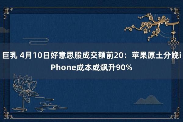 巨乳 4月10日好意思股成交额前20：苹果原土分娩iPhone成本或飙升90%