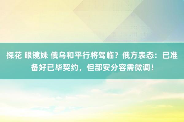 探花 眼镜妹 俄乌和平行将驾临？俄方表态：已准备好已毕契约，但部安分容需微调！