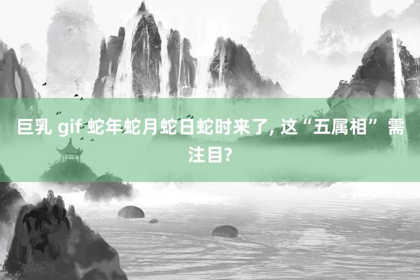巨乳 gif 蛇年蛇月蛇日蛇时来了， 这“五属相” 需注目?