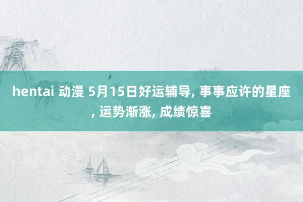 hentai 动漫 5月15日好运辅导， 事事应许的星座， 运势渐涨， 成绩惊喜